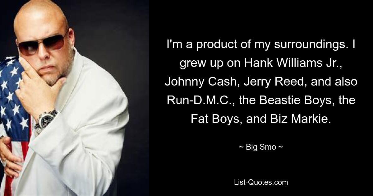 I'm a product of my surroundings. I grew up on Hank Williams Jr., Johnny Cash, Jerry Reed, and also Run-D.M.C., the Beastie Boys, the Fat Boys, and Biz Markie. — © Big Smo