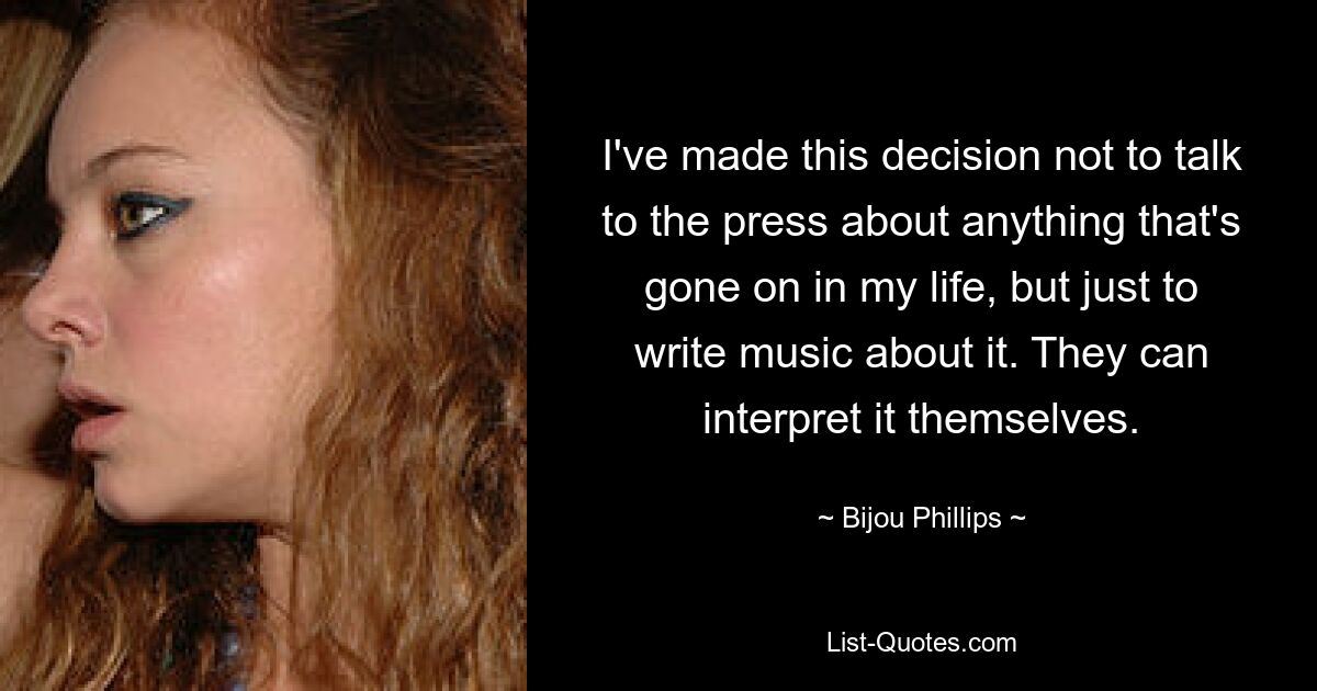 I've made this decision not to talk to the press about anything that's gone on in my life, but just to write music about it. They can interpret it themselves. — © Bijou Phillips