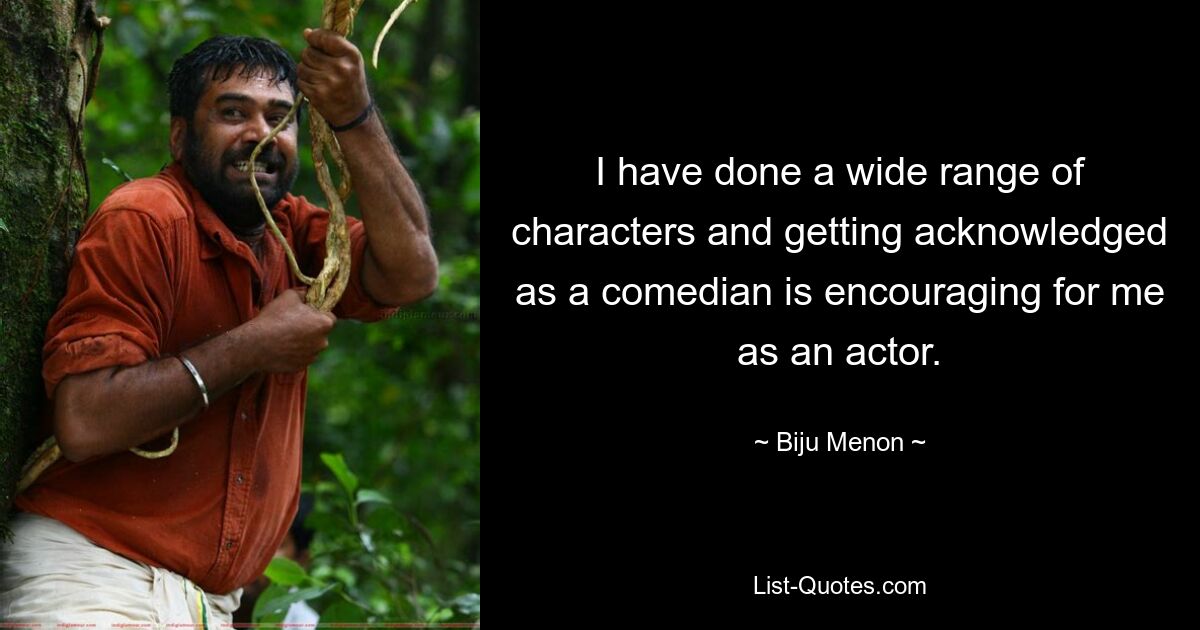 I have done a wide range of characters and getting acknowledged as a comedian is encouraging for me as an actor. — © Biju Menon