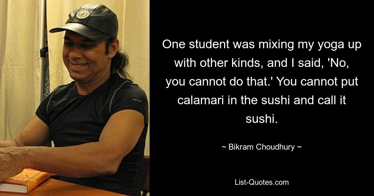 One student was mixing my yoga up with other kinds, and I said, 'No, you cannot do that.' You cannot put calamari in the sushi and call it sushi. — © Bikram Choudhury