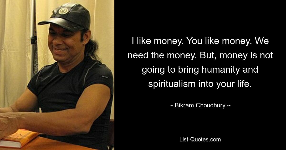 I like money. You like money. We need the money. But, money is not going to bring humanity and spiritualism into your life. — © Bikram Choudhury