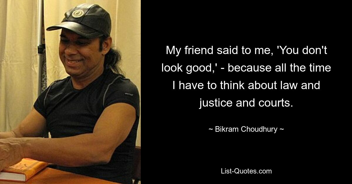 My friend said to me, 'You don't look good,' - because all the time I have to think about law and justice and courts. — © Bikram Choudhury