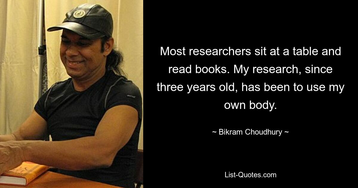 Most researchers sit at a table and read books. My research, since three years old, has been to use my own body. — © Bikram Choudhury