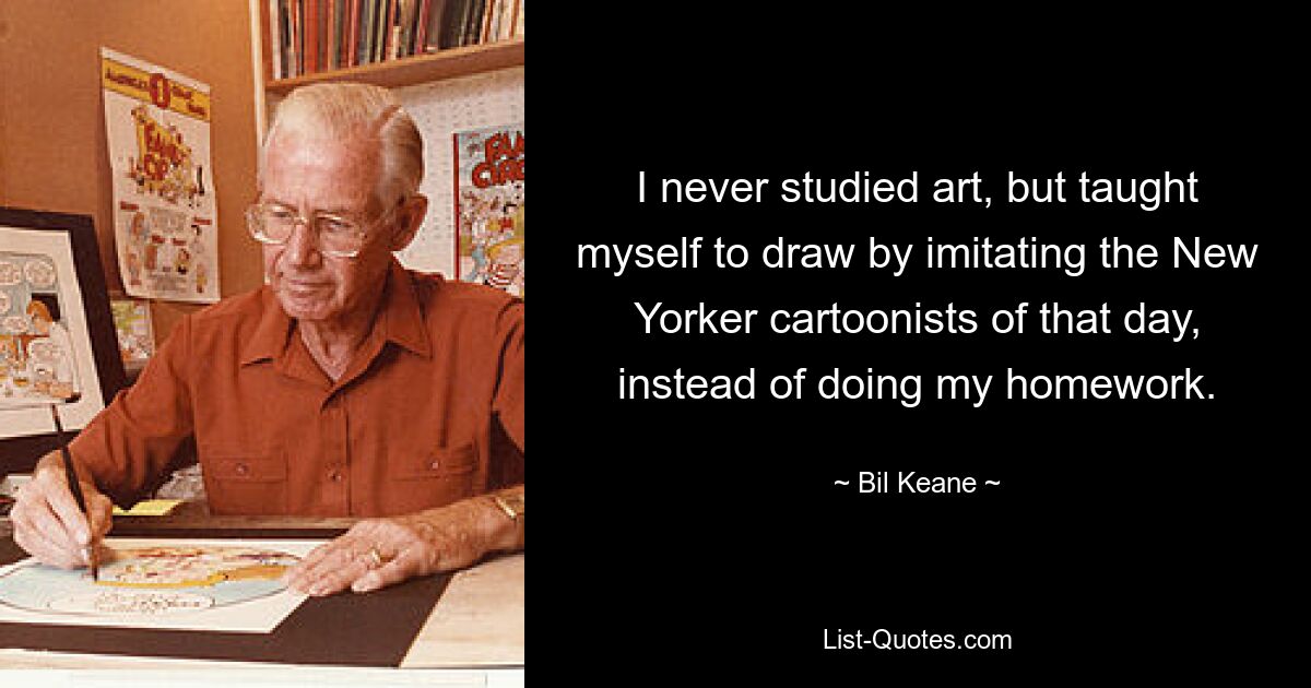 I never studied art, but taught myself to draw by imitating the New Yorker cartoonists of that day, instead of doing my homework. — © Bil Keane