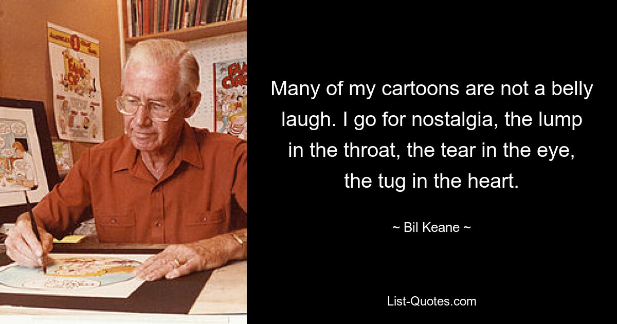 Many of my cartoons are not a belly laugh. I go for nostalgia, the lump in the throat, the tear in the eye, the tug in the heart. — © Bil Keane