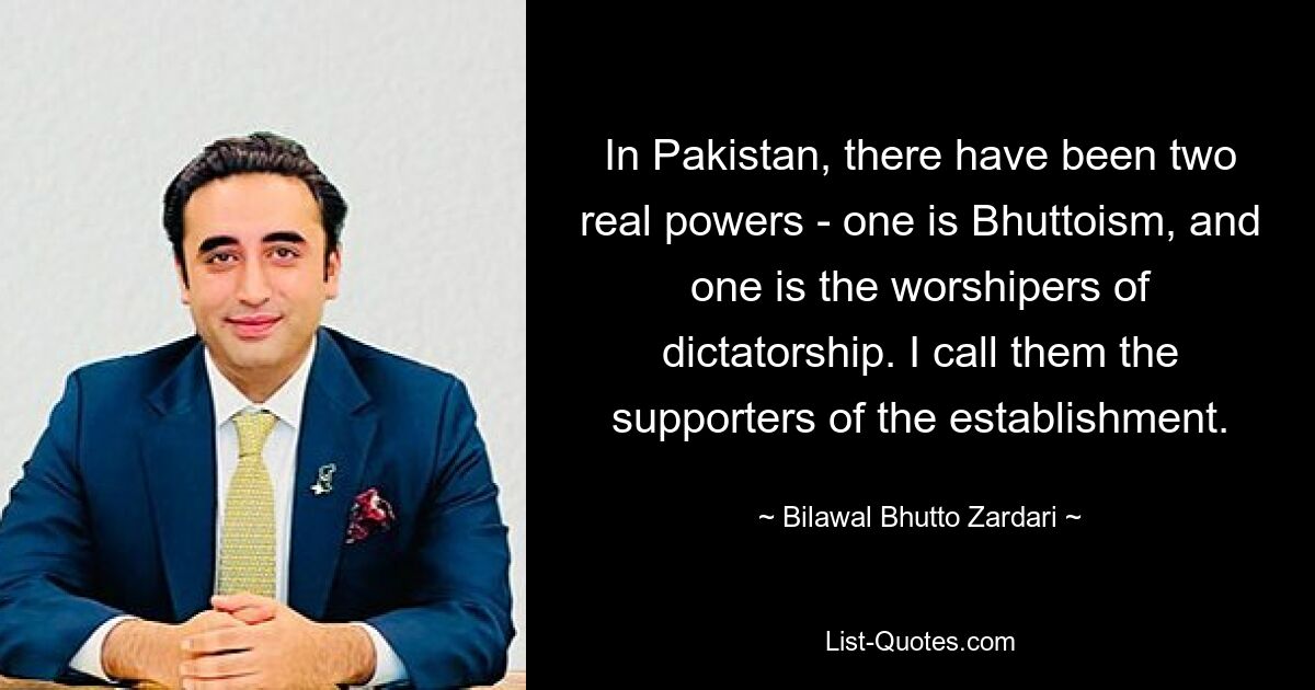 In Pakistan, there have been two real powers - one is Bhuttoism, and one is the worshipers of dictatorship. I call them the supporters of the establishment. — © Bilawal Bhutto Zardari