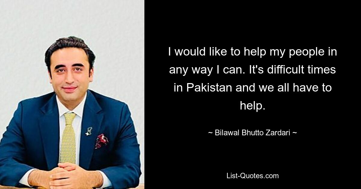 I would like to help my people in any way I can. It's difficult times in Pakistan and we all have to help. — © Bilawal Bhutto Zardari