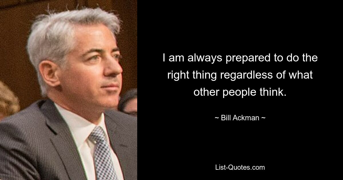 I am always prepared to do the right thing regardless of what other people think. — © Bill Ackman