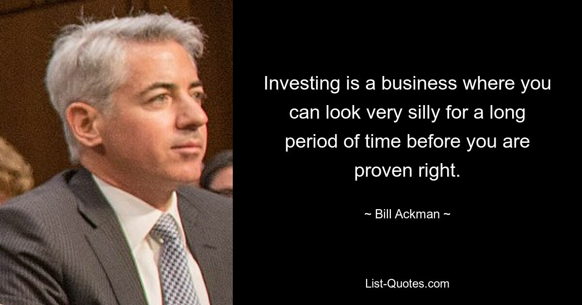 Investing is a business where you can look very silly for a long period of time before you are proven right. — © Bill Ackman