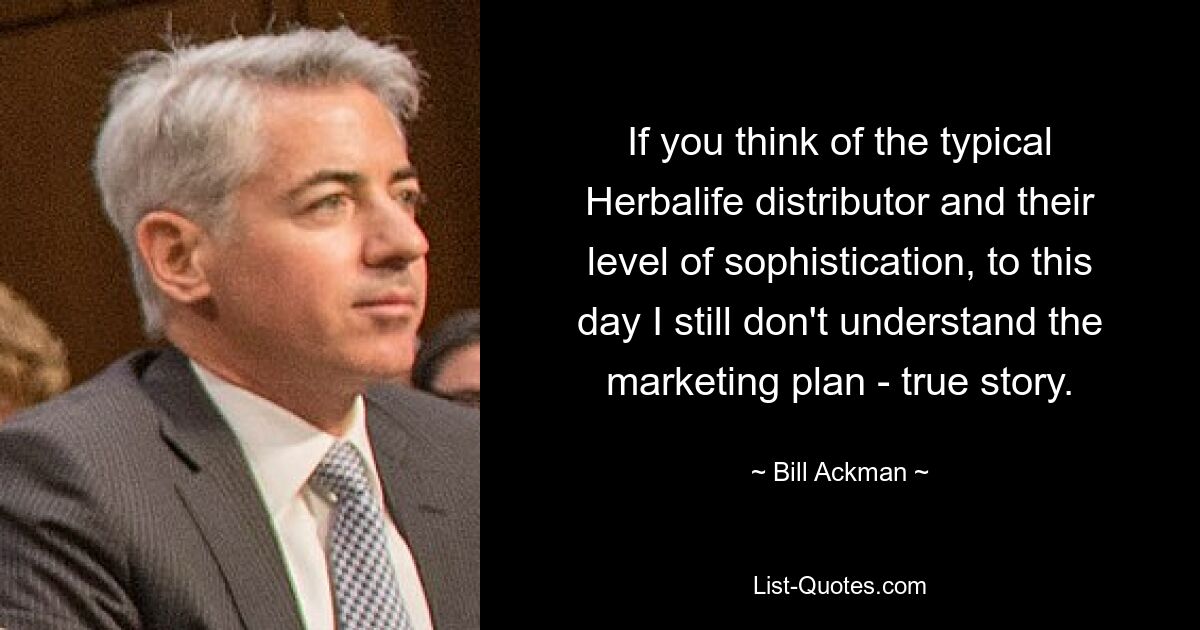 If you think of the typical Herbalife distributor and their level of sophistication, to this day I still don't understand the marketing plan - true story. — © Bill Ackman