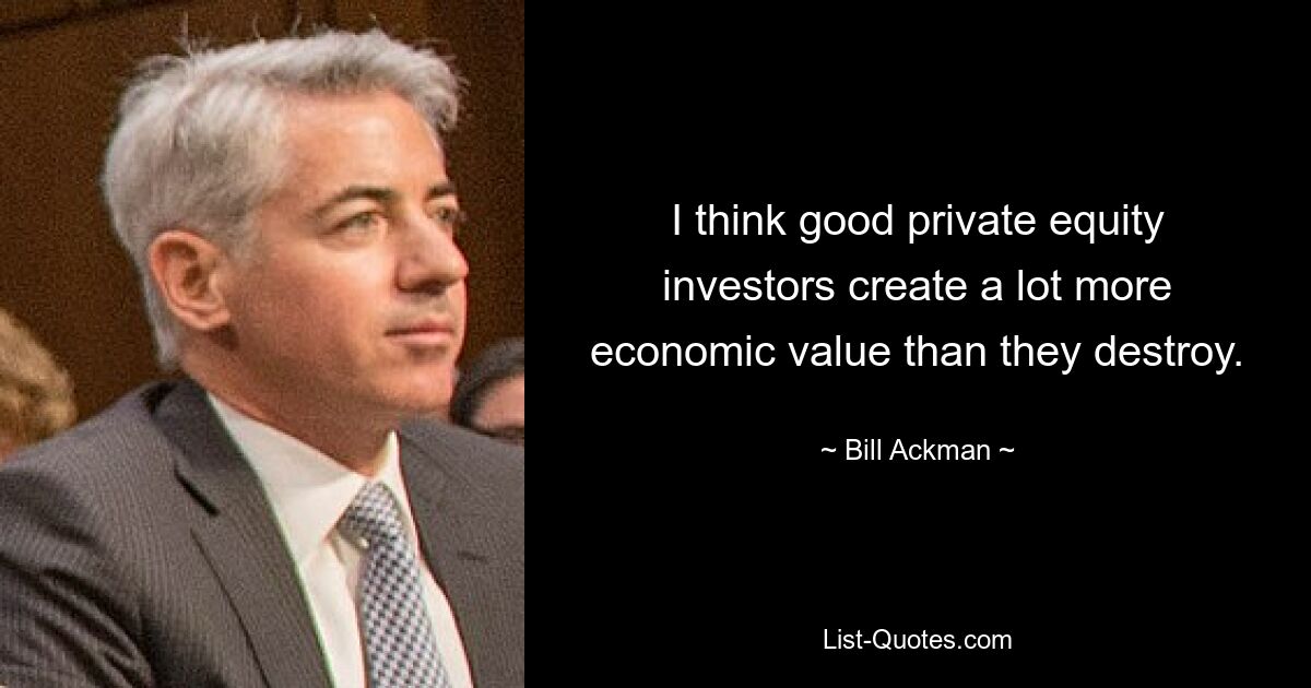 I think good private equity investors create a lot more economic value than they destroy. — © Bill Ackman