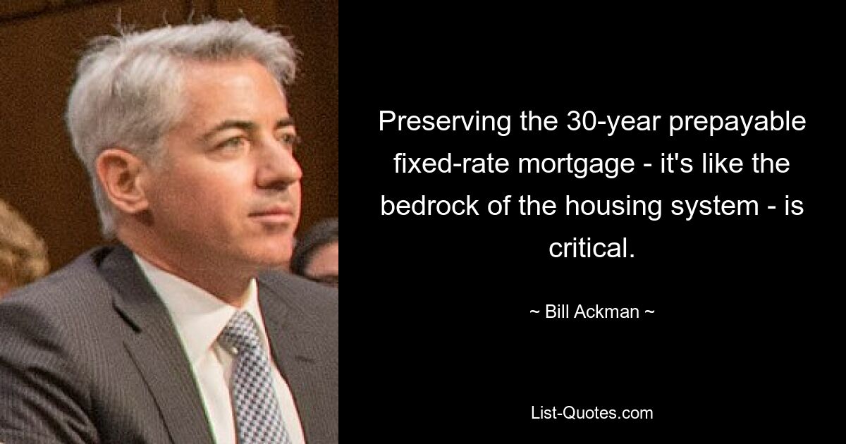 Preserving the 30-year prepayable fixed-rate mortgage - it's like the bedrock of the housing system - is critical. — © Bill Ackman