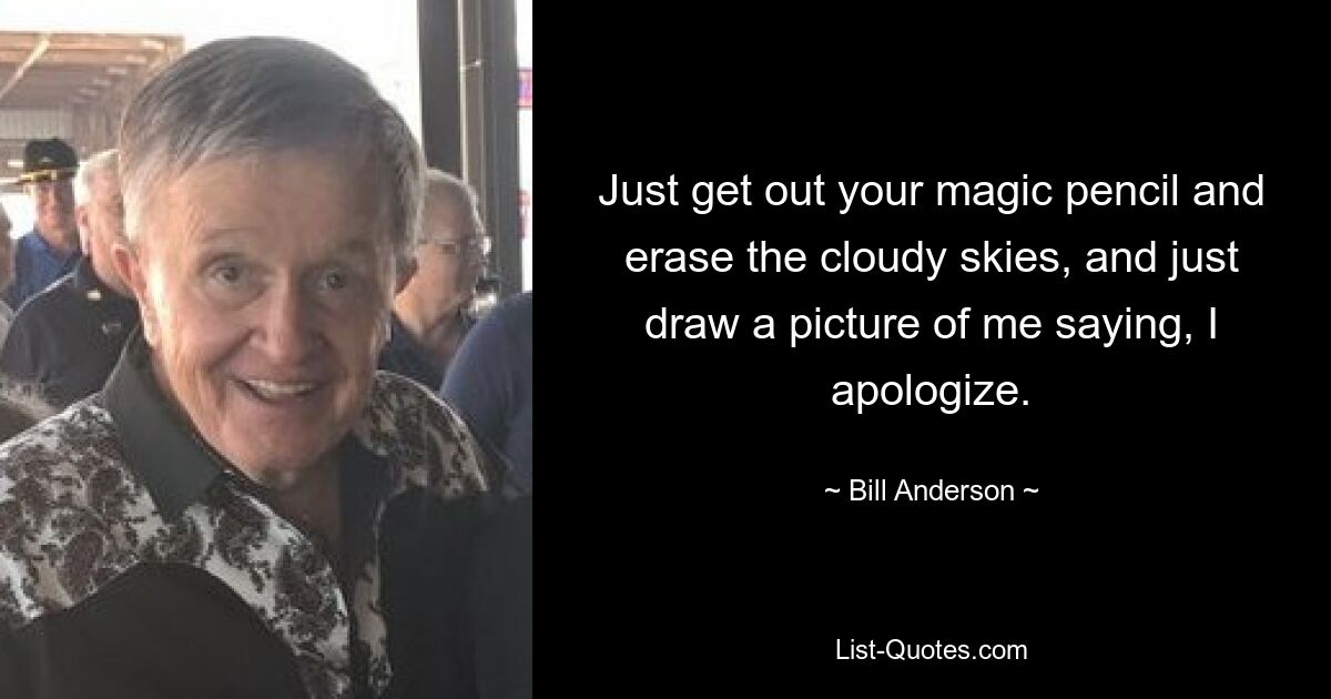 Just get out your magic pencil and erase the cloudy skies, and just draw a picture of me saying, I apologize. — © Bill Anderson