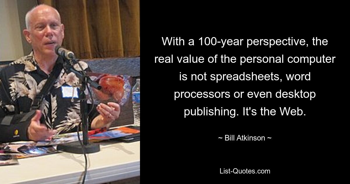 With a 100-year perspective, the real value of the personal computer is not spreadsheets, word processors or even desktop publishing. It's the Web. — © Bill Atkinson