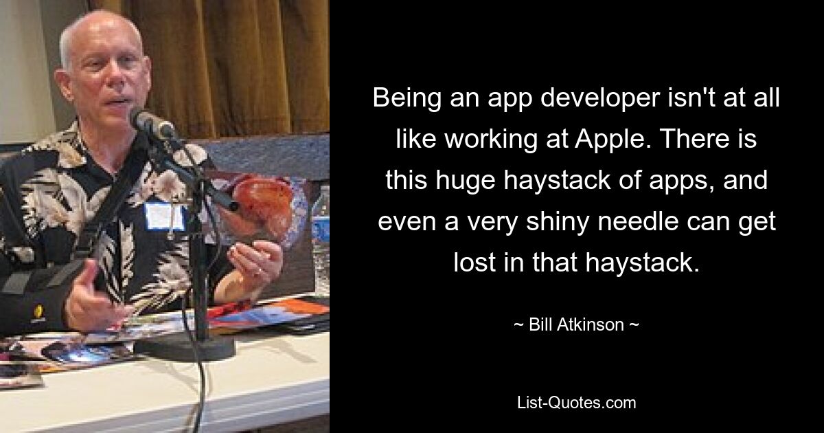 Being an app developer isn't at all like working at Apple. There is this huge haystack of apps, and even a very shiny needle can get lost in that haystack. — © Bill Atkinson