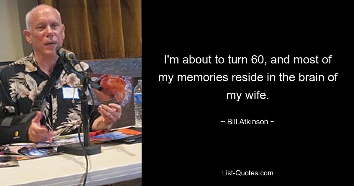 I'm about to turn 60, and most of my memories reside in the brain of my wife. — © Bill Atkinson