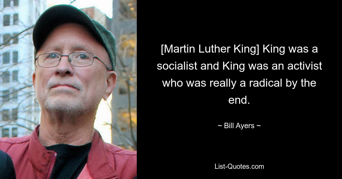 [Martin Luther King] King was a socialist and King was an activist who was really a radical by the end. — © Bill Ayers