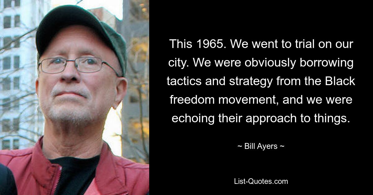 This 1965. We went to trial on our city. We were obviously borrowing tactics and strategy from the Black freedom movement, and we were echoing their approach to things. — © Bill Ayers