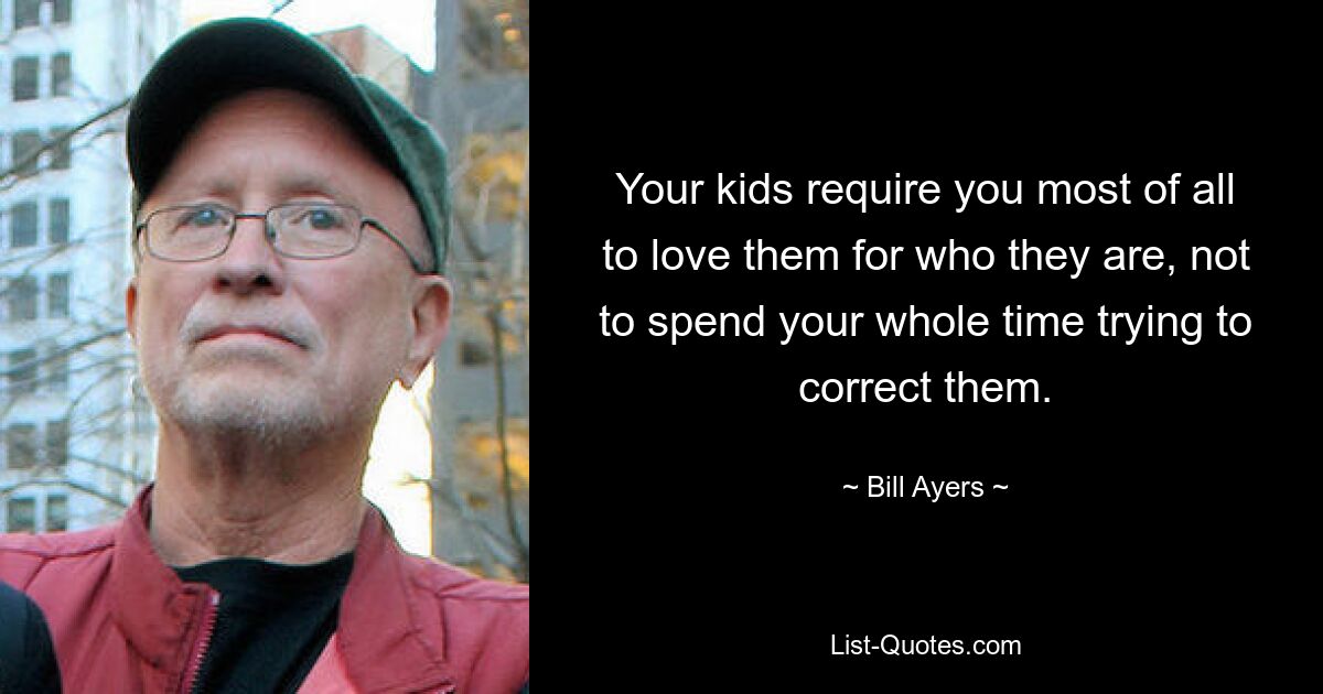 Your kids require you most of all to love them for who they are, not to spend your whole time trying to correct them. — © Bill Ayers