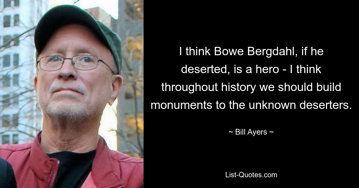 I think Bowe Bergdahl, if he deserted, is a hero - I think throughout history we should build monuments to the unknown deserters. — © Bill Ayers