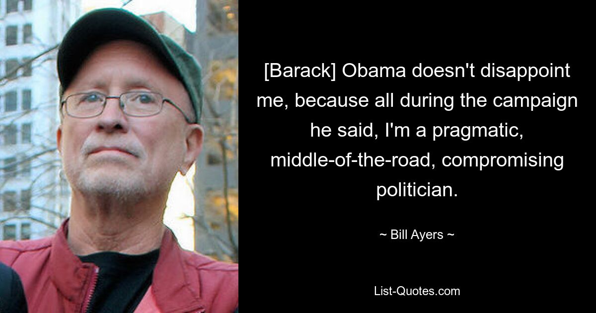 [Barack] Obama doesn't disappoint me, because all during the campaign he said, I'm a pragmatic, middle-of-the-road, compromising politician. — © Bill Ayers