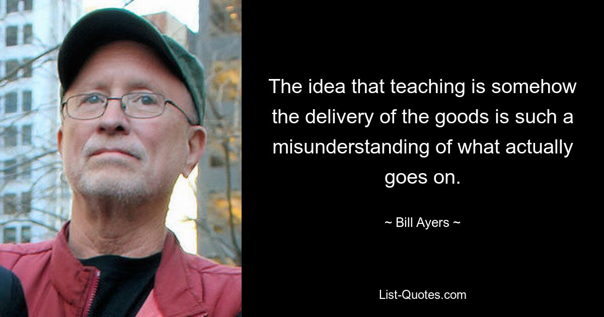 The idea that teaching is somehow the delivery of the goods is such a misunderstanding of what actually goes on. — © Bill Ayers