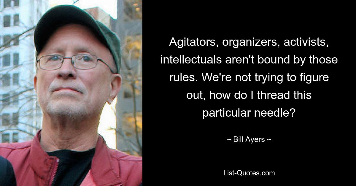 Agitators, organizers, activists, intellectuals aren't bound by those rules. We're not trying to figure out, how do I thread this particular needle? — © Bill Ayers