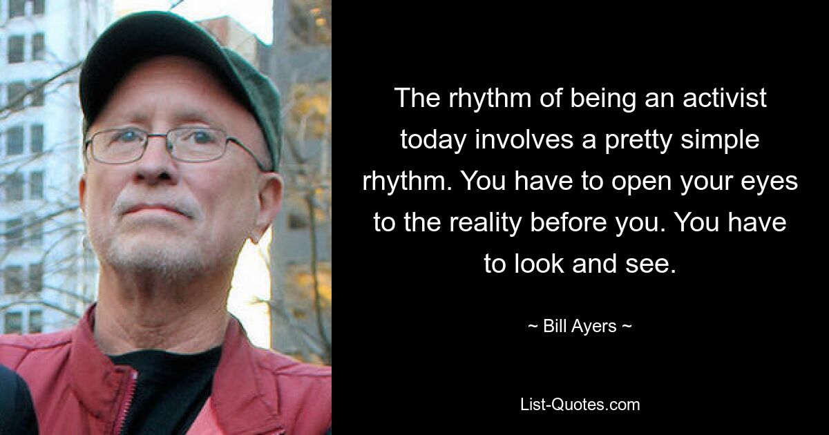 The rhythm of being an activist today involves a pretty simple rhythm. You have to open your eyes to the reality before you. You have to look and see. — © Bill Ayers