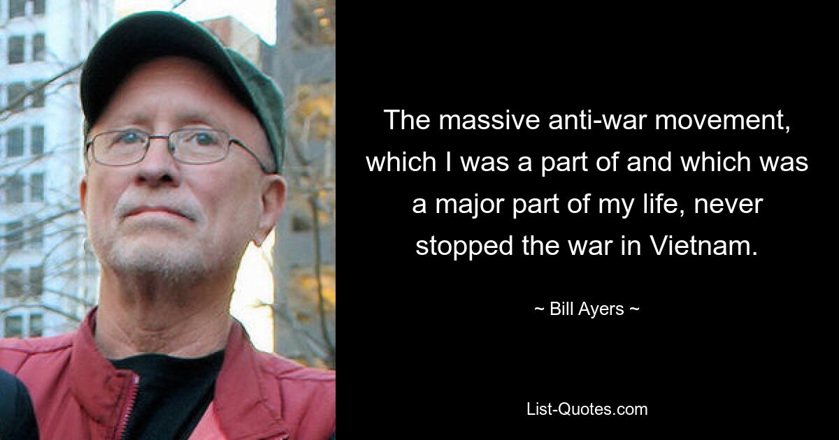 The massive anti-war movement, which I was a part of and which was a major part of my life, never stopped the war in Vietnam. — © Bill Ayers