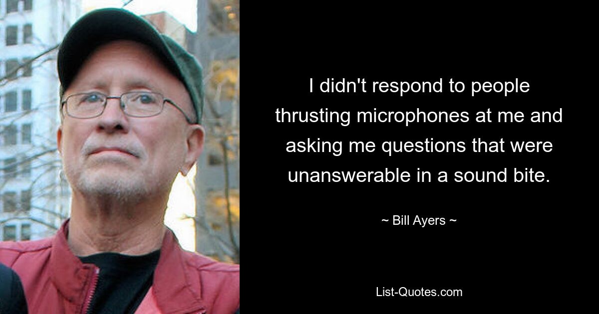 I didn't respond to people thrusting microphones at me and asking me questions that were unanswerable in a sound bite. — © Bill Ayers