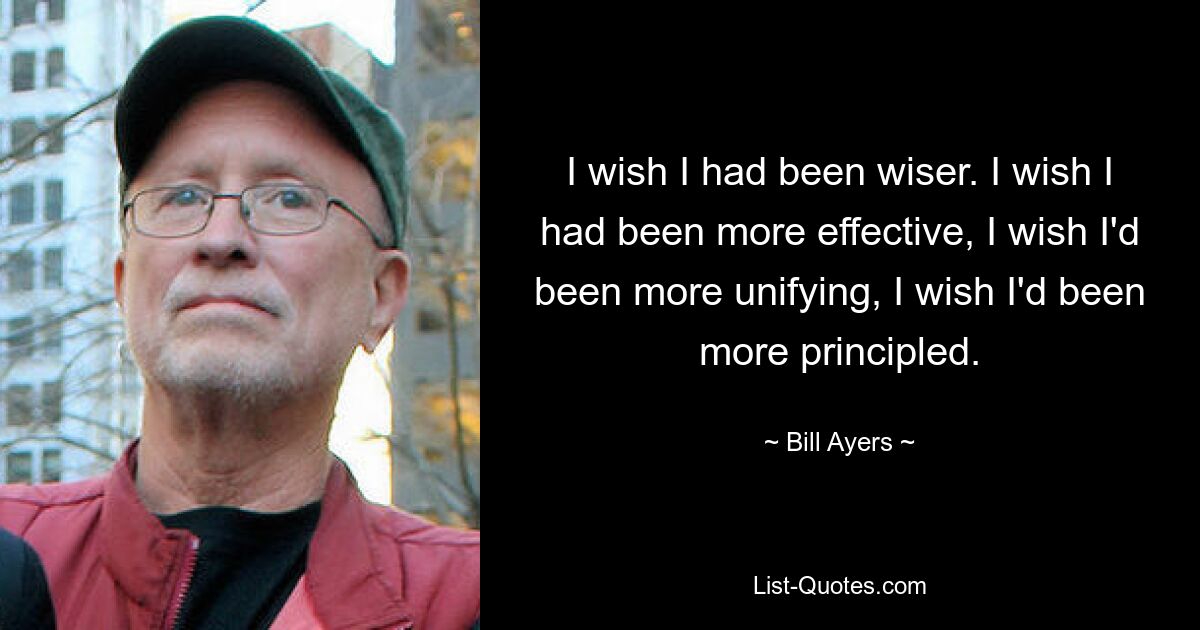 I wish I had been wiser. I wish I had been more effective, I wish I'd been more unifying, I wish I'd been more principled. — © Bill Ayers