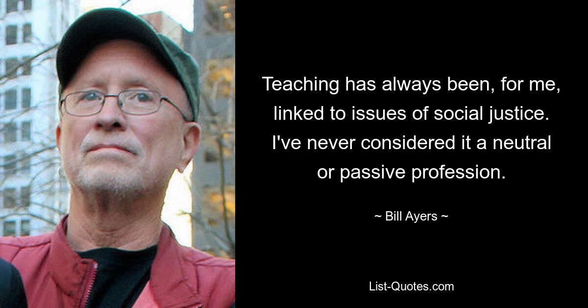 Teaching has always been, for me, linked to issues of social justice. I've never considered it a neutral or passive profession. — © Bill Ayers