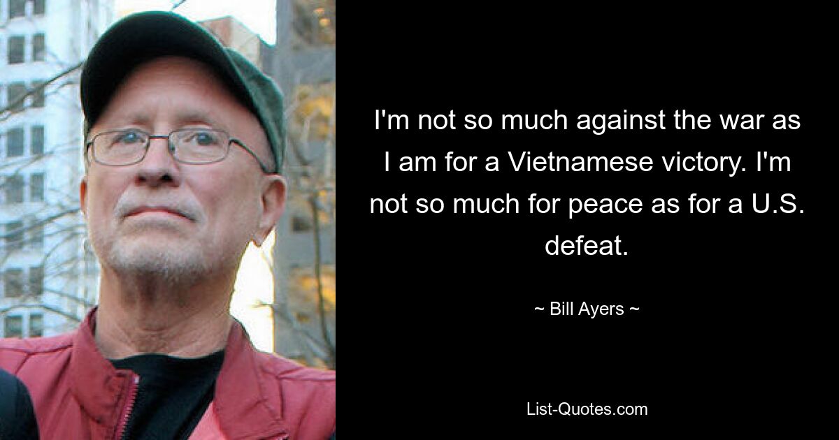 I'm not so much against the war as I am for a Vietnamese victory. I'm not so much for peace as for a U.S. defeat. — © Bill Ayers