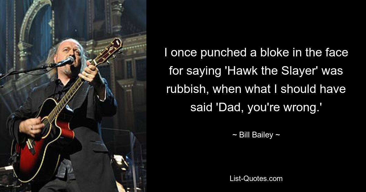 I once punched a bloke in the face for saying 'Hawk the Slayer' was rubbish, when what I should have said 'Dad, you're wrong.' — © Bill Bailey