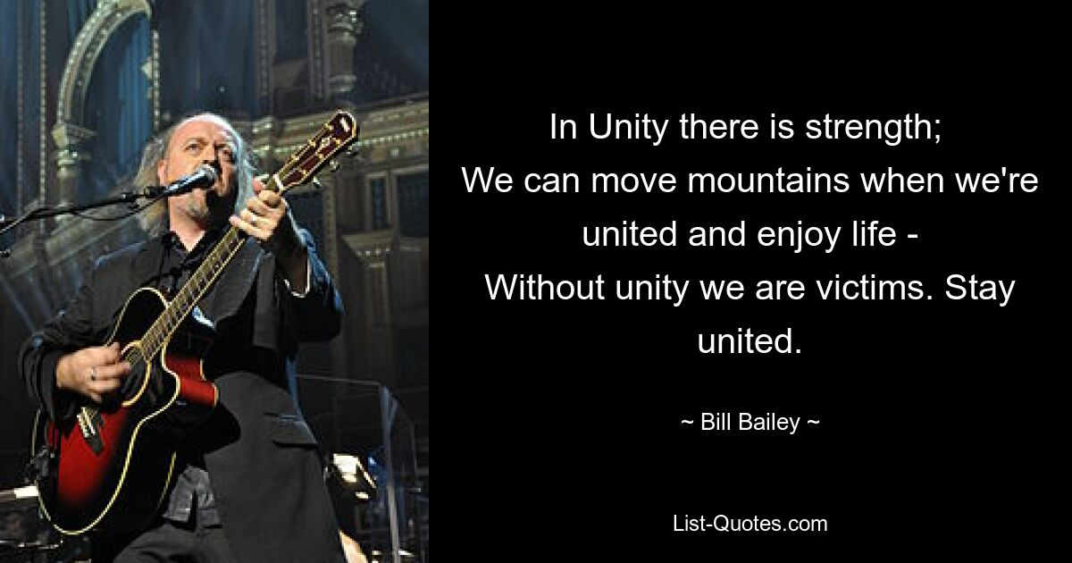 In Unity there is strength; 
We can move mountains when we're united and enjoy life -
Without unity we are victims. Stay united. — © Bill Bailey