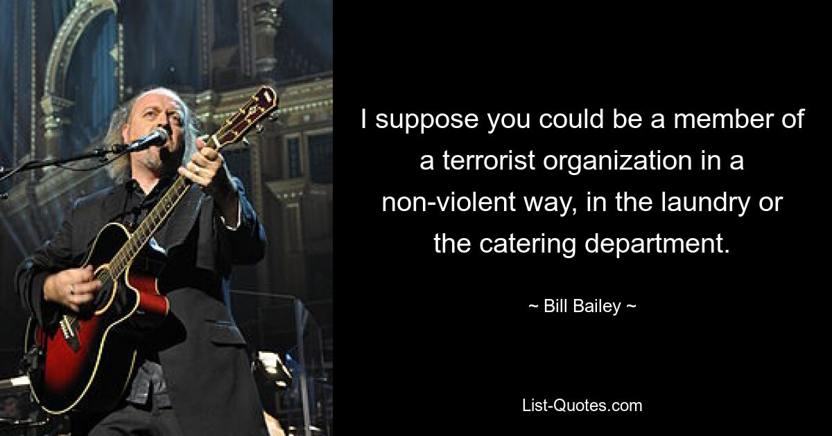 I suppose you could be a member of a terrorist organization in a non-violent way, in the laundry or the catering department. — © Bill Bailey