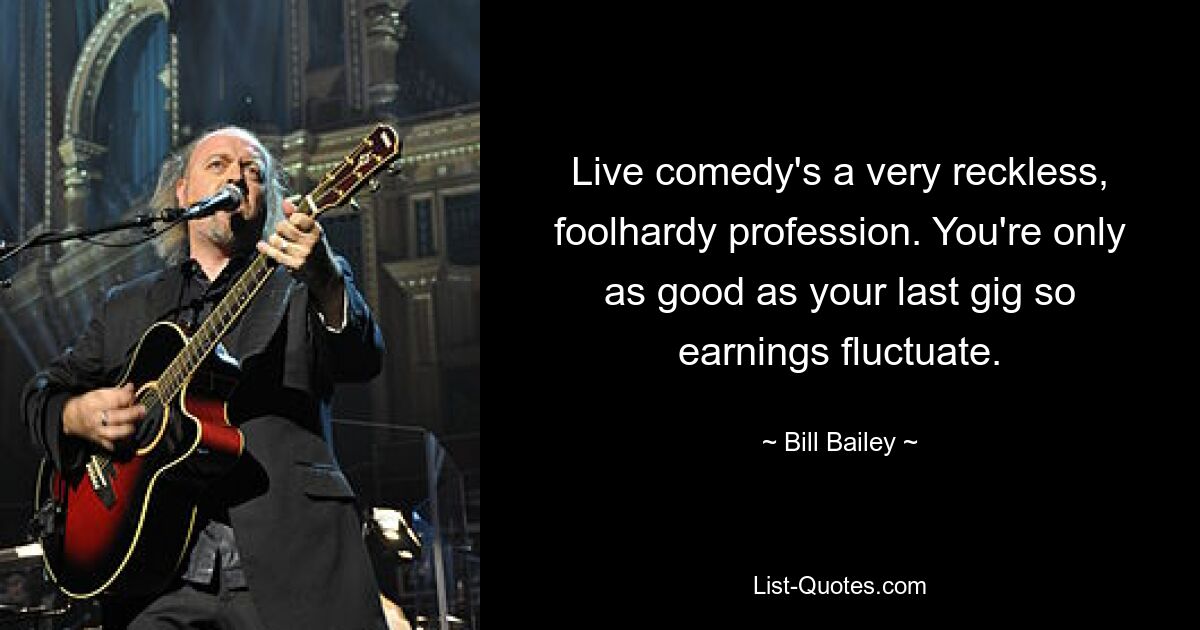 Live comedy's a very reckless, foolhardy profession. You're only as good as your last gig so earnings fluctuate. — © Bill Bailey