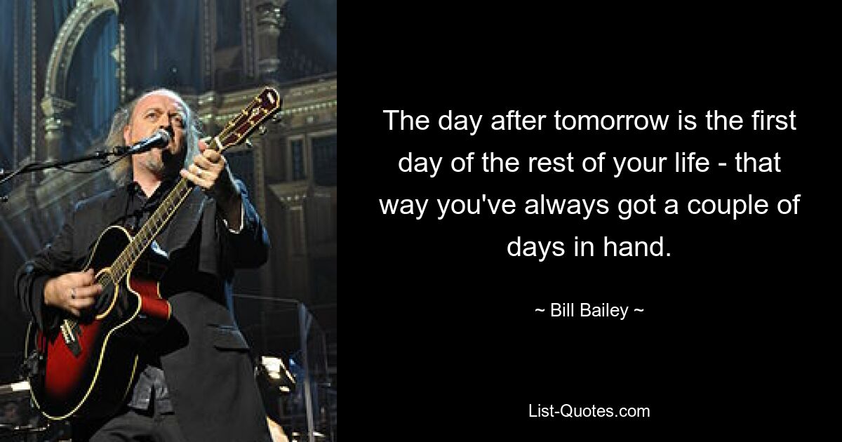 The day after tomorrow is the first day of the rest of your life - that way you've always got a couple of days in hand. — © Bill Bailey