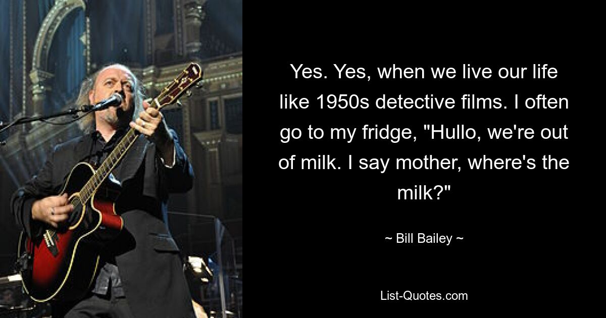 Yes. Yes, when we live our life like 1950s detective films. I often go to my fridge, "Hullo, we're out of milk. I say mother, where's the milk?" — © Bill Bailey