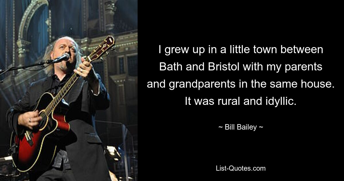 I grew up in a little town between Bath and Bristol with my parents and grandparents in the same house. It was rural and idyllic. — © Bill Bailey