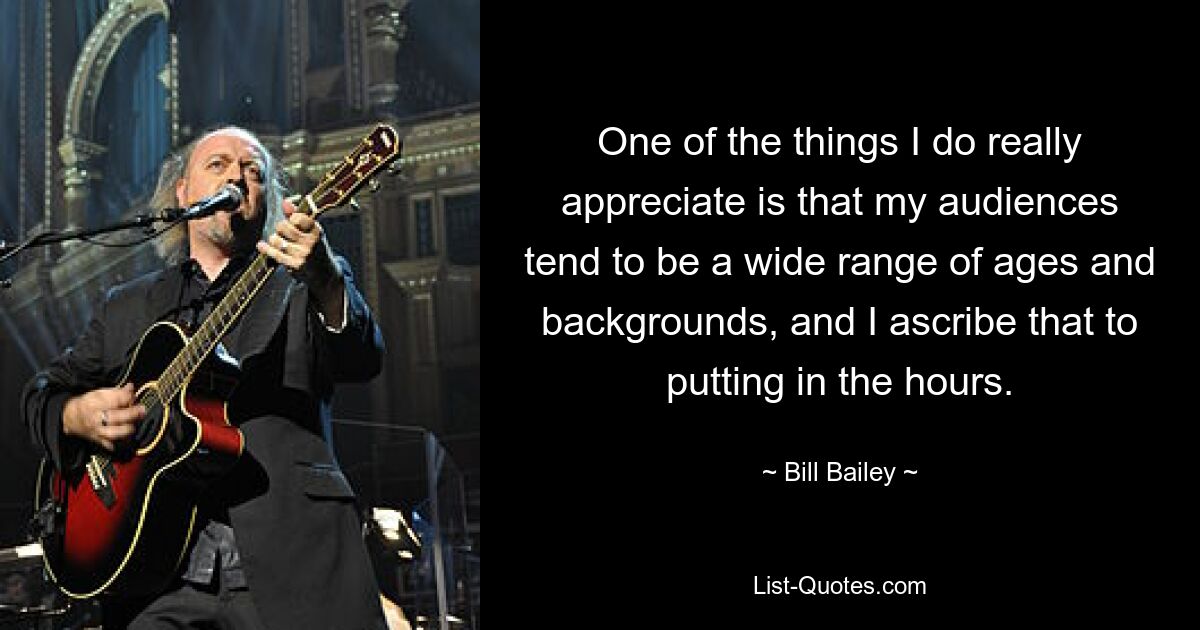 One of the things I do really appreciate is that my audiences tend to be a wide range of ages and backgrounds, and I ascribe that to putting in the hours. — © Bill Bailey