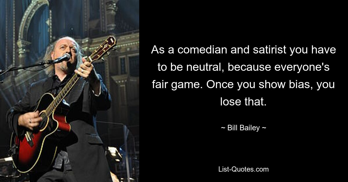 As a comedian and satirist you have to be neutral, because everyone's fair game. Once you show bias, you lose that. — © Bill Bailey