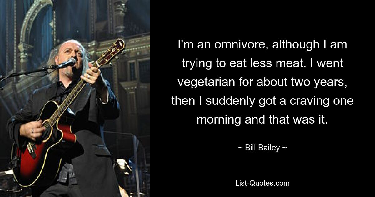 I'm an omnivore, although I am trying to eat less meat. I went vegetarian for about two years, then I suddenly got a craving one morning and that was it. — © Bill Bailey