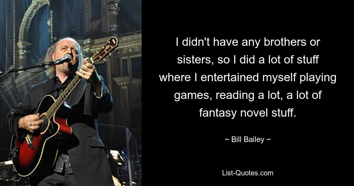 I didn't have any brothers or sisters, so I did a lot of stuff where I entertained myself playing games, reading a lot, a lot of fantasy novel stuff. — © Bill Bailey