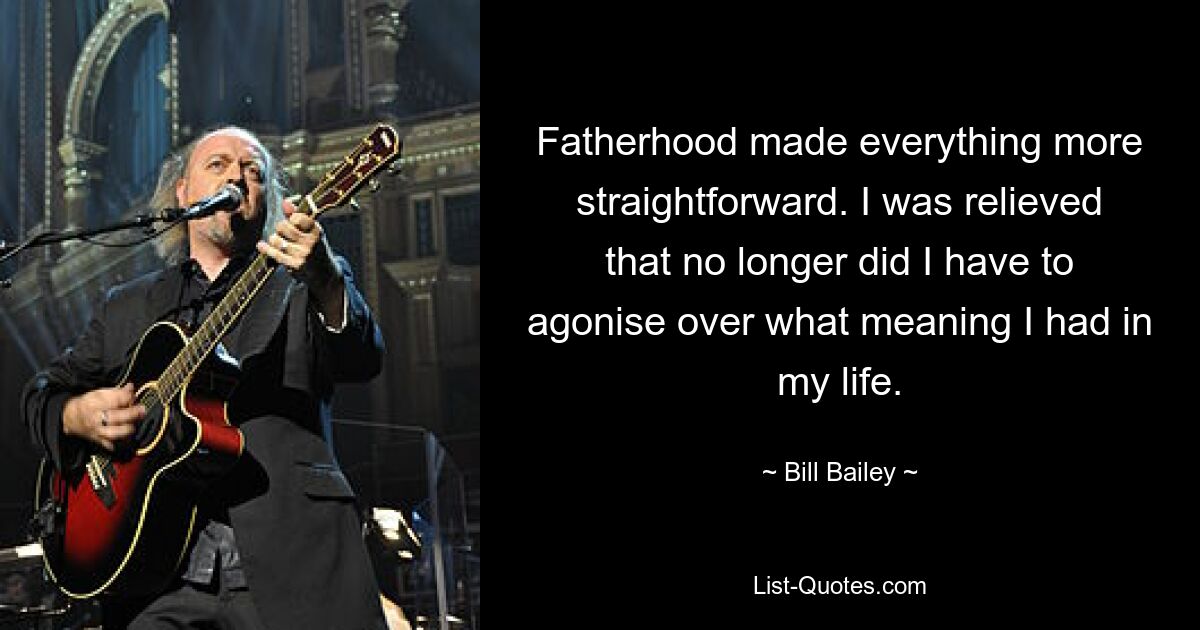 Fatherhood made everything more straightforward. I was relieved that no longer did I have to agonise over what meaning I had in my life. — © Bill Bailey