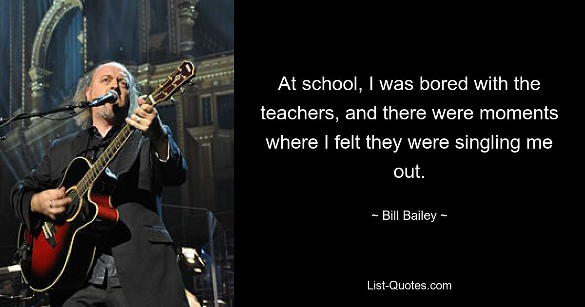 At school, I was bored with the teachers, and there were moments where I felt they were singling me out. — © Bill Bailey