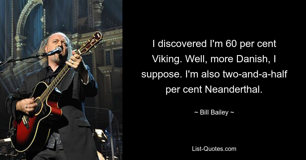 I discovered I'm 60 per cent Viking. Well, more Danish, I suppose. I'm also two-and-a-half per cent Neanderthal. — © Bill Bailey