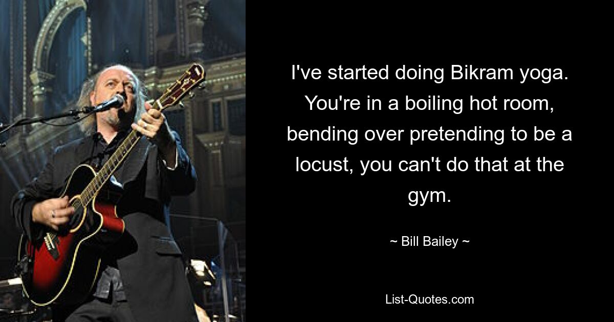 I've started doing Bikram yoga. You're in a boiling hot room, bending over pretending to be a locust, you can't do that at the gym. — © Bill Bailey