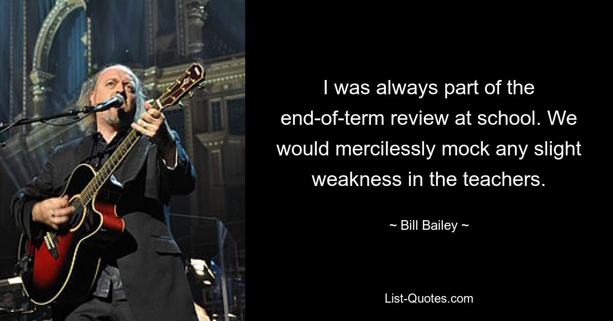 I was always part of the end-of-term review at school. We would mercilessly mock any slight weakness in the teachers. — © Bill Bailey