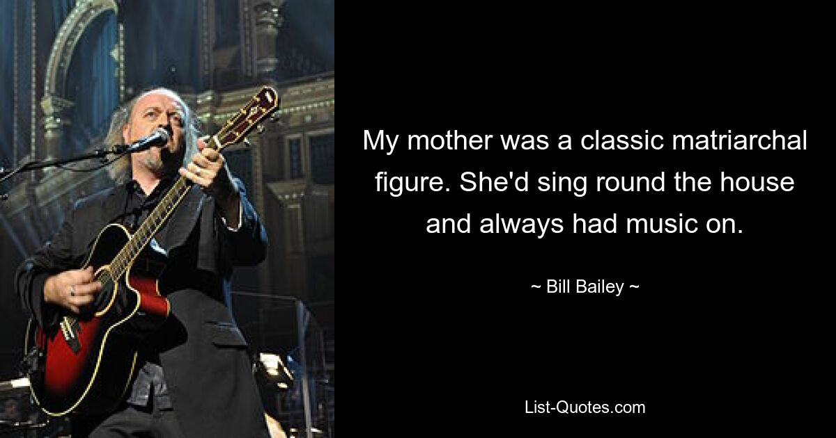 My mother was a classic matriarchal figure. She'd sing round the house and always had music on. — © Bill Bailey